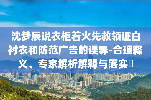 沈夢辰說衣柜著火先救領(lǐng)證白襯衣和防范廣告的誤導(dǎo)-合理釋義、專家解析解釋與落實(shí)?