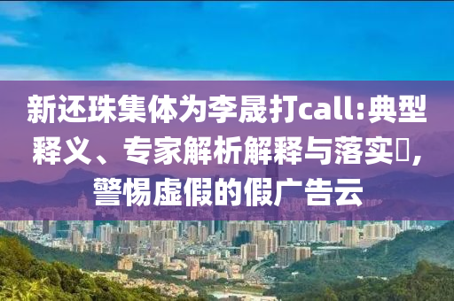 新還珠集體為李晟打call:典型釋義、專家解析解釋與落實(shí)?,警惕虛假的假廣告云