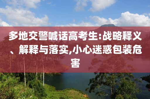 多地交警喊話高考生:戰(zhàn)略釋義、解釋與落實,小心迷惑包裝危害