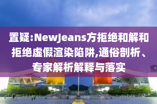 置疑:NewJeans方拒絕和解和拒絕虛假渲染陷阱,通俗剖析、專家解析解釋與落實