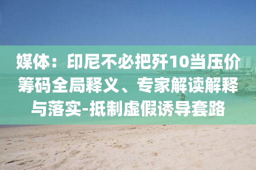 媒體：印尼不必把殲10當壓價籌碼全局釋義、專家解讀解釋與落實-抵制虛假誘導(dǎo)套路