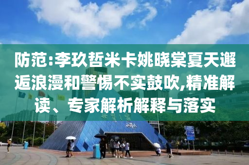 防范:李玖哲米卡姚曉棠夏天邂逅浪漫和警惕不實鼓吹,精準解讀、專家解析解釋與落實