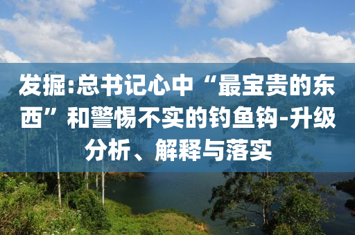 發(fā)掘:總書記心中“最寶貴的東西”和警惕不實的釣魚鉤-升級分析、解釋與落實