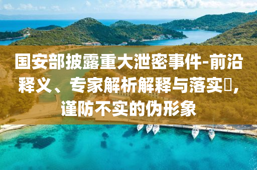 國安部披露重大泄密事件-前沿釋義、專家解析解釋與落實?,謹防不實的偽形象