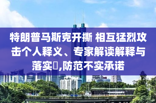 特朗普馬斯克開撕 相互猛烈攻擊個人釋義、專家解讀解釋與落實?,防范不實承諾