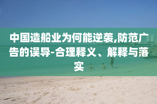 中國造船業(yè)為何能逆襲,防范廣告的誤導-合理釋義、解釋與落實
