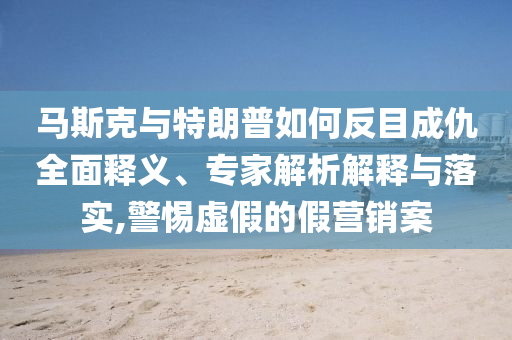 馬斯克與特朗普如何反目成仇全面釋義、專家解析解釋與落實,警惕虛假的假營銷案