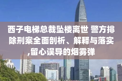 西子電梯總裁墜樓離世 警方排除刑案全面剖析、解釋與落實(shí),留心誤導(dǎo)的煙霧彈