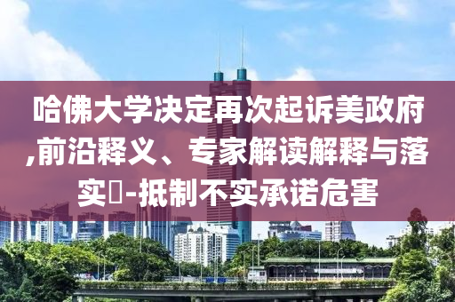 哈佛大學決定再次起訴美政府,前沿釋義、專家解讀解釋與落實?-抵制不實承諾危害