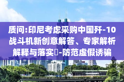 質(zhì)問:印尼考慮采購中國殲-10戰(zhàn)斗機新創(chuàng)意解答、專家解析解釋與落實?-防范虛假誘騙