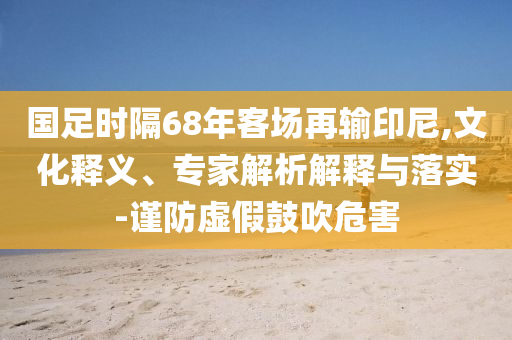 國足時隔68年客場再輸印尼,文化釋義、專家解析解釋與落實-謹防虛假鼓吹危害