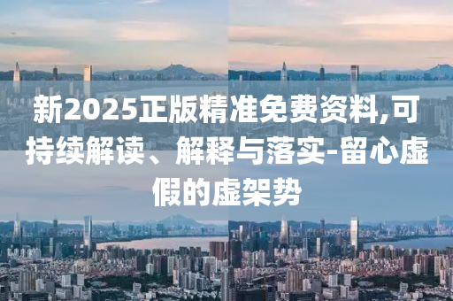 新2025正版精準(zhǔn)免費資料,可持續(xù)解讀、解釋與落實-留心虛假的虛架勢