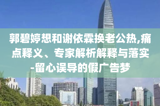 郭碧婷想和謝依霖換老公熱,痛點釋義、專家解析解釋與落實-留心誤導(dǎo)的假廣告夢
