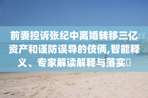 前妻控訴張紀中離婚轉(zhuǎn)移三億資產(chǎn)和謹防誤導(dǎo)的伎倆,智能釋義、專家解讀解釋與落實?