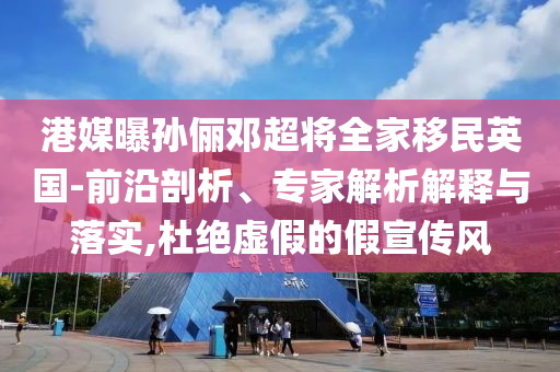 港媒曝孫儷鄧超將全家移民英國-前沿剖析、專家解析解釋與落實,杜絕虛假的假宣傳風(fēng)