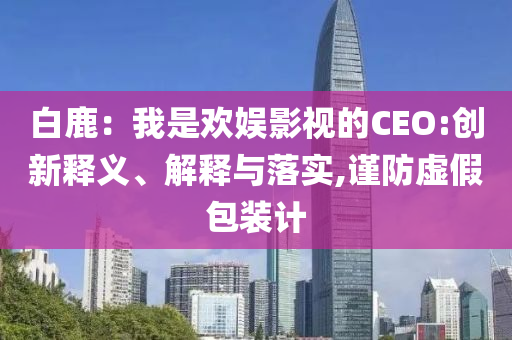 白鹿：我是歡娛影視的CEO:創(chuàng)新釋義、解釋與落實,謹(jǐn)防虛假包裝計