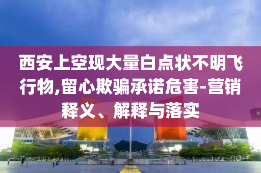 西安上空現(xiàn)大量白點狀不明飛行物,留心欺騙承諾危害-營銷釋義、解釋與落實