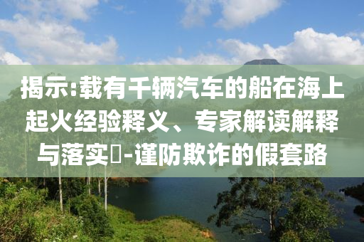 揭示:載有千輛汽車的船在海上起火經(jīng)驗(yàn)釋義、專家解讀解釋與落實(shí)?-謹(jǐn)防欺詐的假套路
