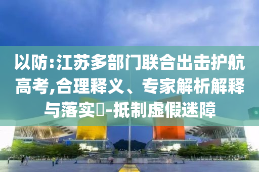 以防:江蘇多部門聯(lián)合出擊護(hù)航高考,合理釋義、專家解析解釋與落實(shí)?-抵制虛假迷障
