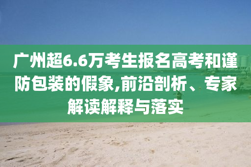 廣州超6.6萬考生報名高考和謹(jǐn)防包裝的假象,前沿剖析、專家解讀解釋與落實