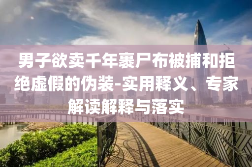 男子欲賣千年裹尸布被捕和拒絕虛假的偽裝-實用釋義、專家解讀解釋與落實