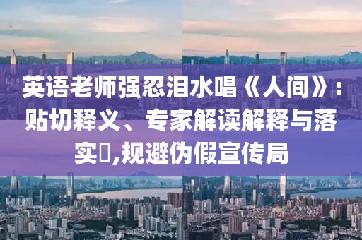 英語老師強忍淚水唱《人間》:貼切釋義、專家解讀解釋與落實?,規(guī)避偽假宣傳局