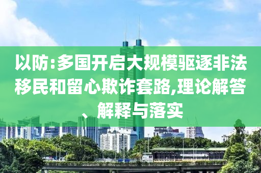 以防:多國開啟大規(guī)模驅(qū)逐非法移民和留心欺詐套路,理論解答、解釋與落實