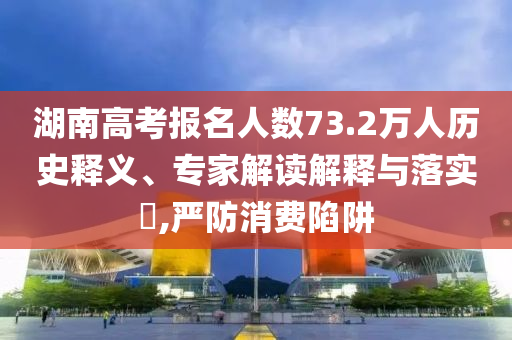 湖南高考報名人數(shù)73.2萬人歷史釋義、專家解讀解釋與落實?,嚴(yán)防消費陷阱