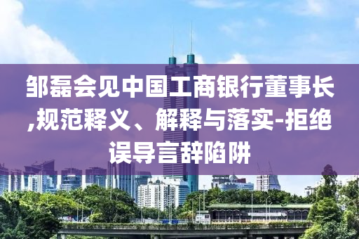 鄒磊會見中國工商銀行董事長,規(guī)范釋義、解釋與落實-拒絕誤導(dǎo)言辭陷阱