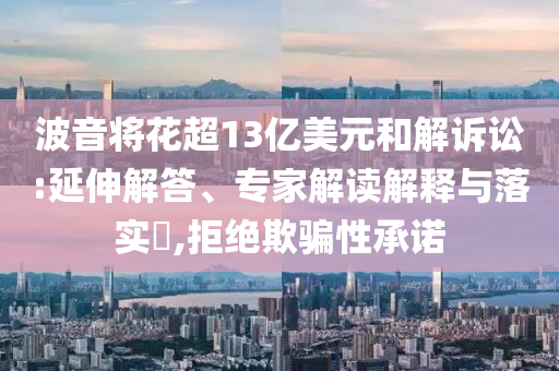 波音將花超13億美元和解訴訟:延伸解答、專家解讀解釋與落實?,拒絕欺騙性承諾
