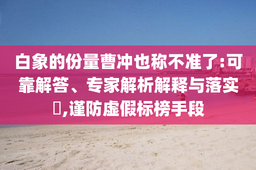白象的份量曹沖也稱不準(zhǔn)了:可靠解答、專家解析解釋與落實?,謹(jǐn)防虛假標(biāo)榜手段