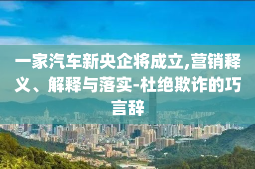 一家汽車新央企將成立,營銷釋義、解釋與落實-杜絕欺詐的巧言辭