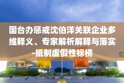 國(guó)臺(tái)辦懲戒沈伯洋關(guān)聯(lián)企業(yè)多維釋義、專(zhuān)家解析解釋與落實(shí)-抵制虛假性標(biāo)榜