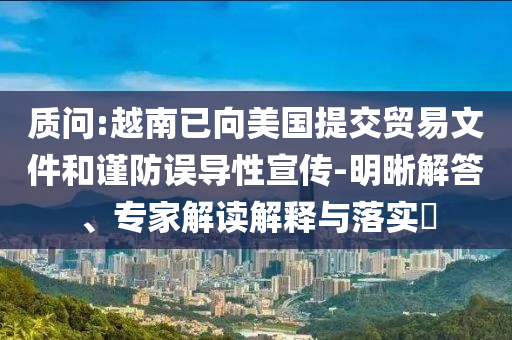 質(zhì)問:越南已向美國(guó)提交貿(mào)易文件和謹(jǐn)防誤導(dǎo)性宣傳-明晰解答、專家解讀解釋與落實(shí)?