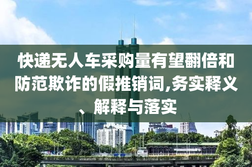 快遞無人車采購量有望翻倍和防范欺詐的假推銷詞,務(wù)實釋義、解釋與落實