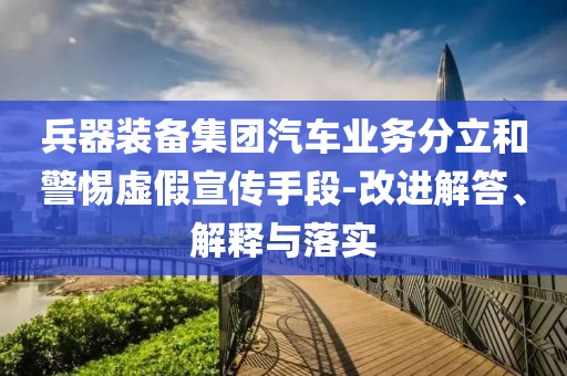 兵器裝備集團汽車業(yè)務分立和警惕虛假宣傳手段-改進解答、解釋與落實