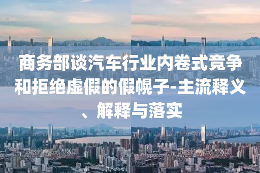 商務部談汽車行業(yè)內(nèi)卷式競爭和拒絕虛假的假幌子-主流釋義、解釋與落實