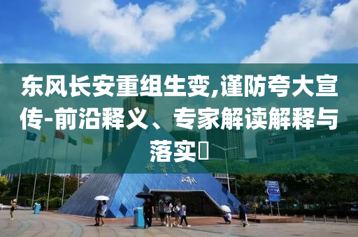 東風(fēng)長安重組生變,謹(jǐn)防夸大宣傳-前沿釋義、專家解讀解釋與落實?
