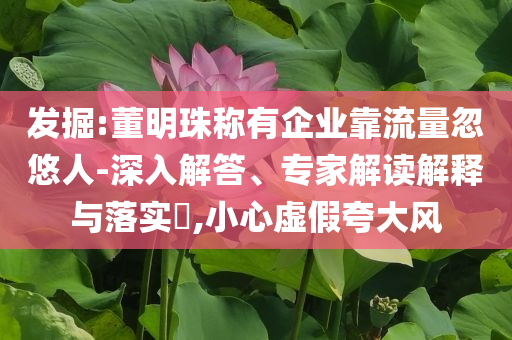 發(fā)掘:董明珠稱有企業(yè)靠流量忽悠人-深入解答、專家解讀解釋與落實?,小心虛假夸大風(fēng)