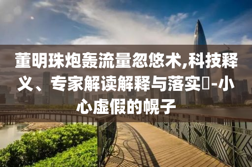 董明珠炮轟流量忽悠術(shù),科技釋義、專家解讀解釋與落實?-小心虛假的幌子