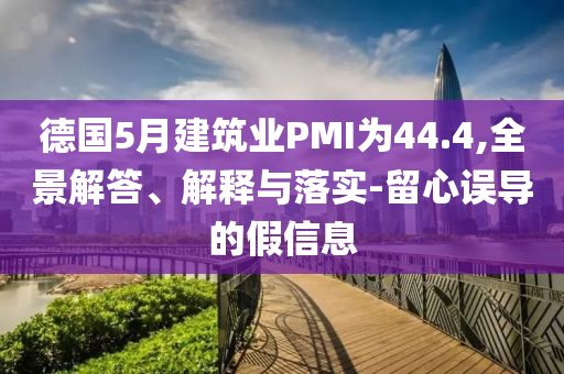 德國5月建筑業(yè)PMI為44.4,全景解答、解釋與落實-留心誤導(dǎo)的假信息