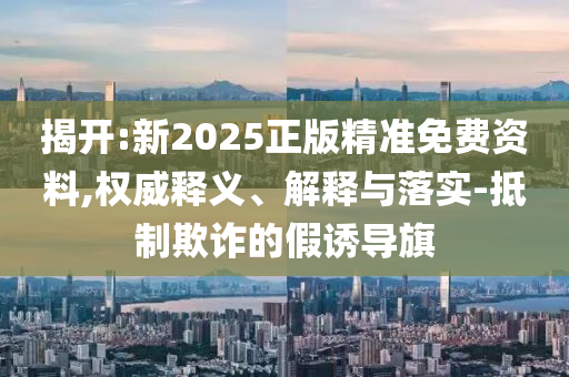 揭開:新2025正版精準免費資料,權(quán)威釋義、解釋與落實-抵制欺詐的假誘導(dǎo)旗