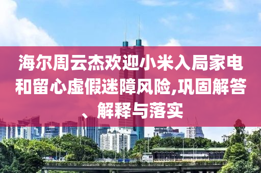 海爾周云杰歡迎小米入局家電和留心虛假迷障風(fēng)險,鞏固解答、解釋與落實
