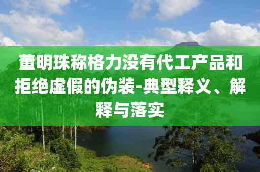董明珠稱格力沒有代工產(chǎn)品和拒絕虛假的偽裝-典型釋義、解釋與落實