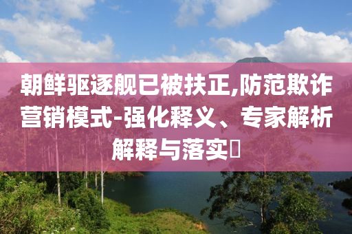 朝鮮驅逐艦已被扶正,防范欺詐營銷模式-強化釋義、專家解析解釋與落實?