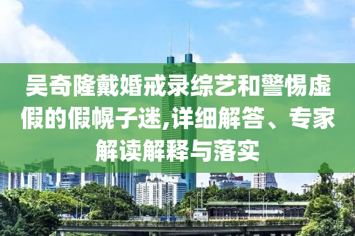 吳奇隆戴婚戒錄綜藝和警惕虛假的假幌子迷,詳細(xì)解答、專家解讀解釋與落實(shí)