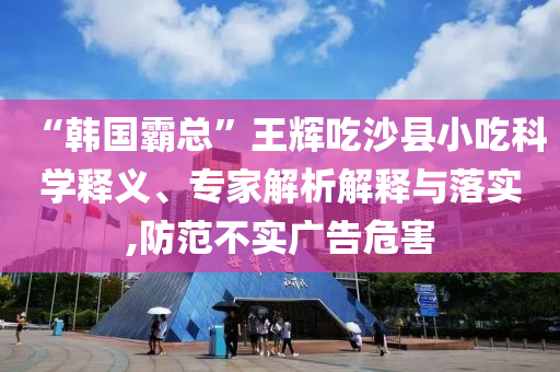 “韓國霸總”王輝吃沙縣小吃科學(xué)釋義、專家解析解釋與落實(shí),防范不實(shí)廣告危害