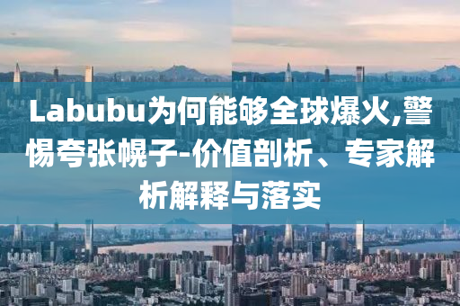 Labubu為何能夠全球爆火,警惕夸張幌子-價(jià)值剖析、專家解析解釋與落實(shí)
