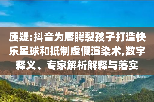 質(zhì)疑:抖音為唇腭裂孩子打造快樂星球和抵制虛假渲染術(shù),數(shù)字釋義、專家解析解釋與落實