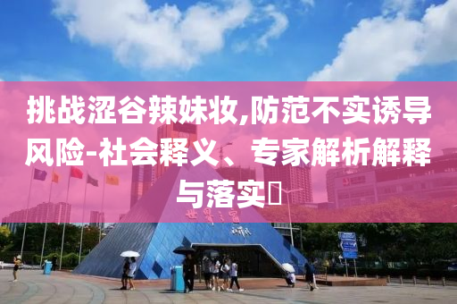 挑戰(zhàn)澀谷辣妹妝,防范不實誘導風險-社會釋義、專家解析解釋與落實?